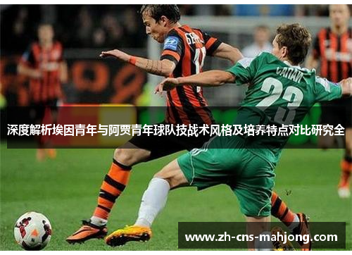 深度解析埃因青年与阿贾青年球队技战术风格及培养特点对比研究全 深度解析埃因青年与阿贾青年球队技战术风格及培养特点对比研究全