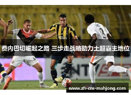 费内巴切崛起之路 三步走战略助力土超霸主地位