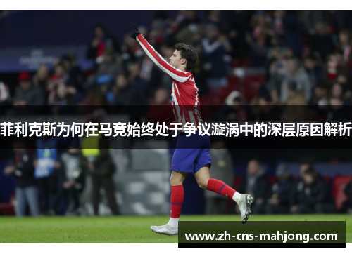 菲利克斯为何在马竞始终处于争议漩涡中的深层原因解析