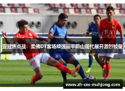 亚冠焦点战：柔佛DT客场顽强逼平蔚山现代展开激烈较量