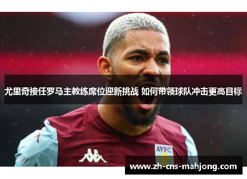 尤里奇接任罗马主教练席位迎新挑战 如何带领球队冲击更高目标