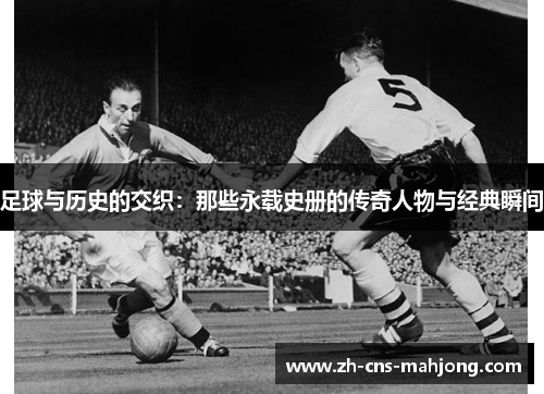 足球与历史的交织:那些永载史册的传奇人物与经典瞬间 足球与历史的交织:那些永载史册的传奇人物与经典瞬间